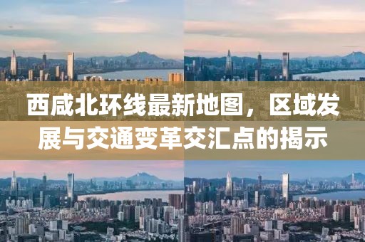 西咸北環(huán)線(xiàn)最新地圖，區(qū)域發(fā)展與交通變革交匯點(diǎn)的揭示