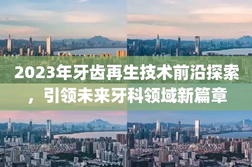 2023年牙齒再生技術(shù)前沿探索，引領(lǐng)未來(lái)牙科領(lǐng)域新篇章