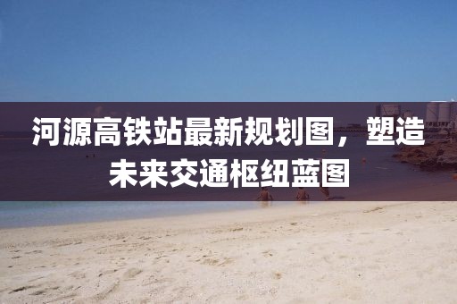 河源高鐵站最新規(guī)劃圖，塑造未來交通樞紐藍(lán)圖