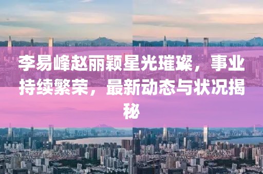 李易峰趙麗穎星光璀璨，事業(yè)持續(xù)繁榮，最新動(dòng)態(tài)與狀況揭秘