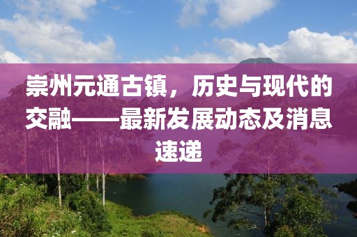 崇州元通古鎮(zhèn)，歷史與現(xiàn)代的交融——最新發(fā)展動(dòng)態(tài)及消息速遞