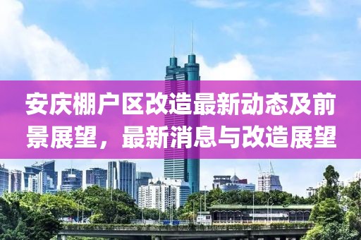 安慶棚戶區(qū)改造最新動態(tài)及前景展望，最新消息與改造展望