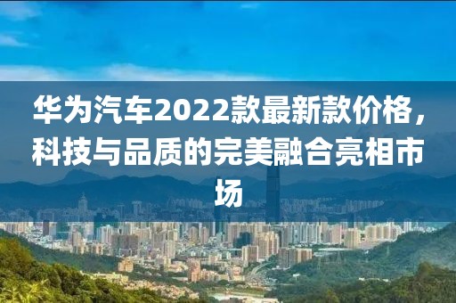 華為汽車(chē)2022款最新款價(jià)格，科技與品質(zhì)的完美融合亮相市場(chǎng)