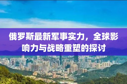 俄羅斯最新軍事實力，全球影響力與戰(zhàn)略重塑的探討