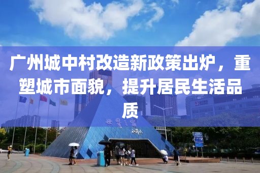 廣州城中村改造新政策出爐，重塑城市面貌，提升居民生活品質(zhì)