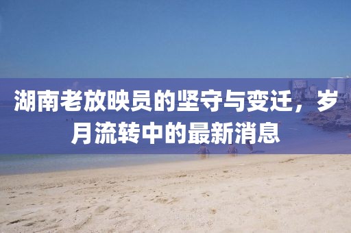 湖南老放映員的堅守與變遷，歲月流轉中的最新消息