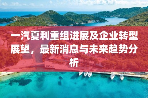 一汽夏利重組進(jìn)展及企業(yè)轉(zhuǎn)型展望，最新消息與未來趨勢分析