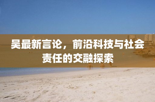 吳最新言論，前沿科技與社會(huì)責(zé)任的交融探索
