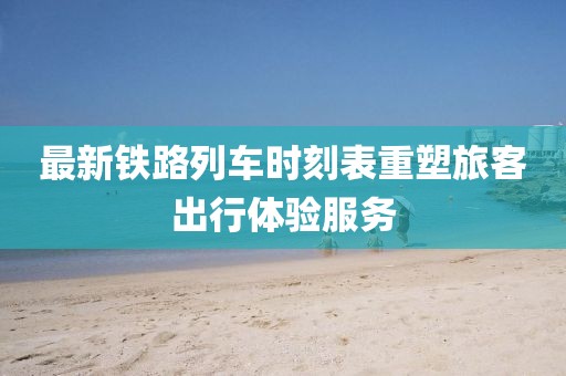 最新鐵路列車時(shí)刻表重塑旅客出行體驗(yàn)服務(wù)