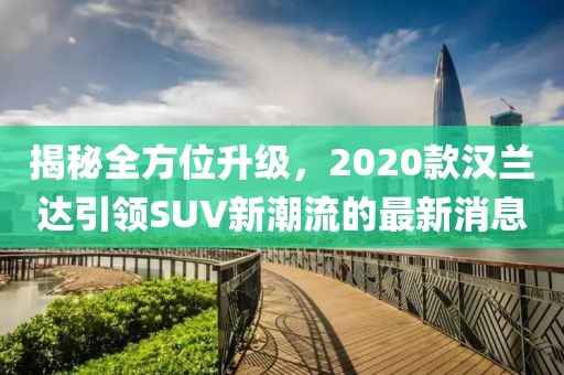 揭秘全方位升級(jí)，2020款漢蘭達(dá)引領(lǐng)SUV新潮流的最新消息