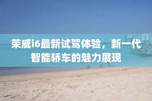 榮威i6最新試駕體驗(yàn)，新一代智能轎車的魅力展現(xiàn)