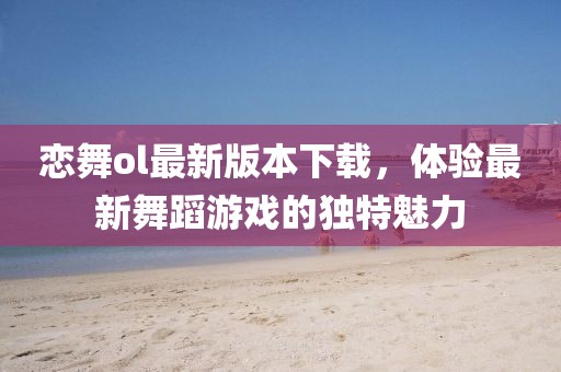 戀舞ol最新版本下載，體驗最新舞蹈游戲的獨特魅力