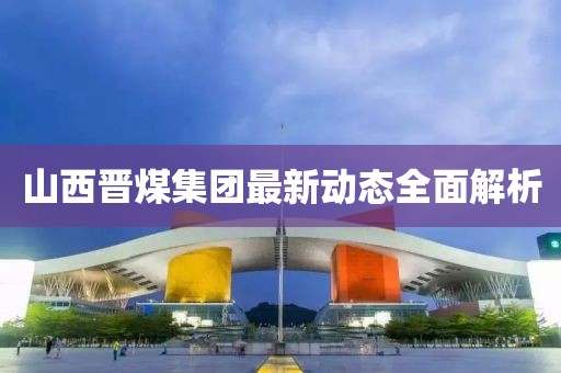 山西晉煤集團(tuán)最新動(dòng)態(tài)全面解析