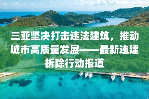 三亞堅(jiān)決打擊違法建筑，推動(dòng)城市高質(zhì)量發(fā)展——最新違建拆除行動(dòng)報(bào)道