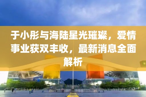 于小彤與海陸星光璀璨，愛(ài)情事業(yè)獲雙豐收，最新消息全面解析