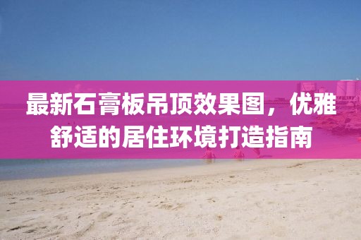 最新石膏板吊頂效果圖，優(yōu)雅舒適的居住環(huán)境打造指南