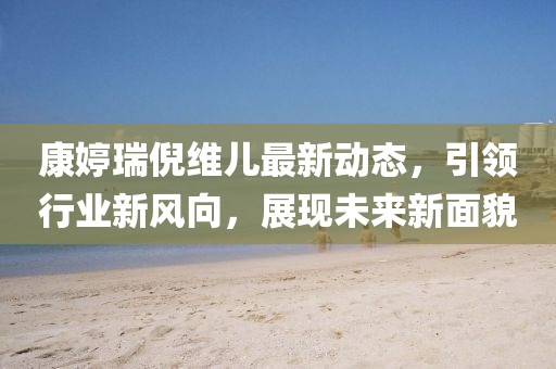 康婷瑞倪維兒最新動(dòng)態(tài)，引領(lǐng)行業(yè)新風(fēng)向，展現(xiàn)未來新面貌