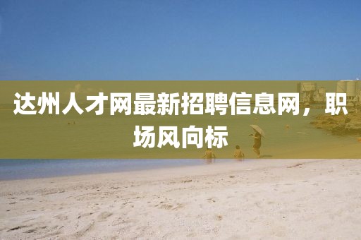 達(dá)州人才網(wǎng)最新招聘信息網(wǎng)，職場風(fēng)向標(biāo)