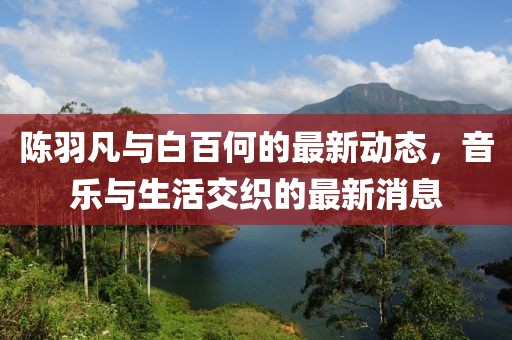 陳羽凡與白百何的最新動態(tài)，音樂與生活交織的最新消息