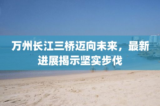 萬州長(zhǎng)江三橋邁向未來，最新進(jìn)展揭示堅(jiān)實(shí)步伐