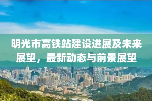 明光市高鐵站建設(shè)進(jìn)展及未來展望，最新動(dòng)態(tài)與前景展望