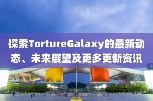 探索TortureGalaxy的最新動(dòng)態(tài)、未來展望及更多更新資訊