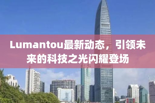 Lumantou最新動態(tài)，引領(lǐng)未來的科技之光閃耀登場