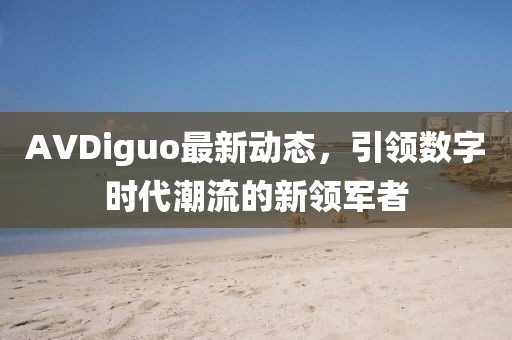 AVDiguo最新動態(tài)，引領(lǐng)數(shù)字時代潮流的新領(lǐng)軍者