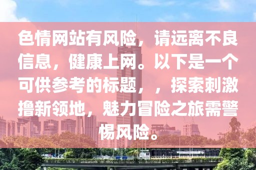 色情網(wǎng)站有風(fēng)險(xiǎn)，請(qǐng)遠(yuǎn)離不良信息，健康上網(wǎng)。以下是一個(gè)可供參考的標(biāo)題，，探索刺激擼新領(lǐng)地，魅力冒險(xiǎn)之旅需警惕風(fēng)險(xiǎn)。