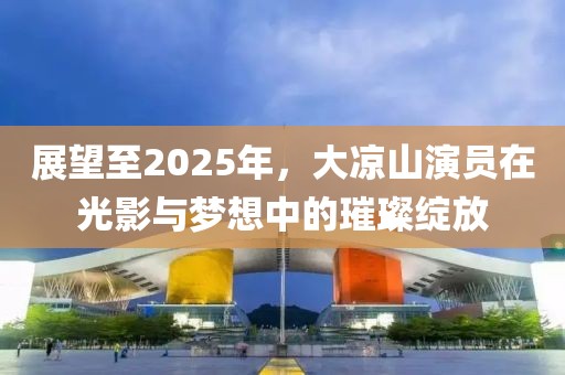 展望至2025年，大涼山演員在光影與夢(mèng)想中的璀璨綻放