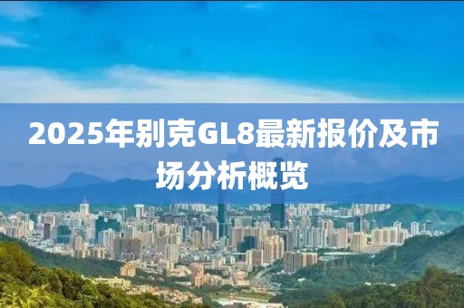 2025年別克GL8最新報(bào)價(jià)及市場分析概覽