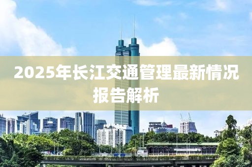 2025年長江交通管理最新情況報(bào)告解析
