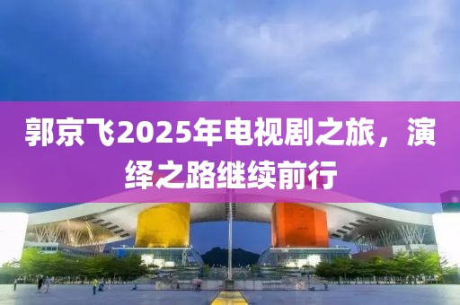 郭京飛2025年電視劇之旅，演繹之路繼續(xù)前行