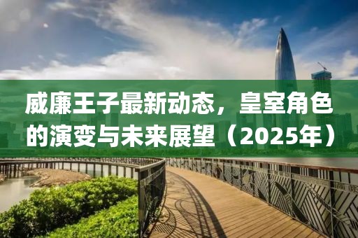 威廉王子最新動態(tài)，皇室角色的演變與未來展望（2025年）