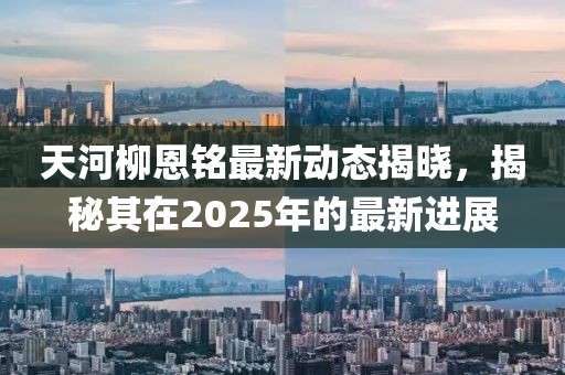 天河柳恩銘最新動(dòng)態(tài)揭曉，揭秘其在2025年的最新進(jìn)展