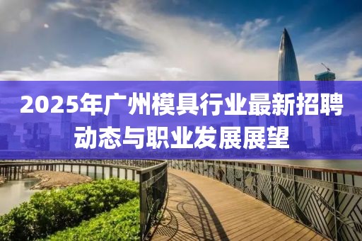 2025年廣州模具行業(yè)最新招聘動態(tài)與職業(yè)發(fā)展展望
