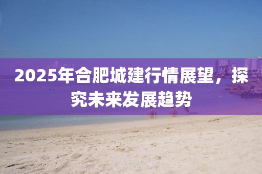 2025年合肥城建行情展望，探究未來發(fā)展趨勢