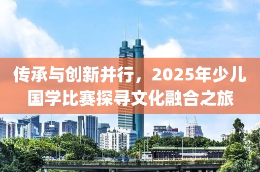 傳承與創(chuàng)新并行，2025年少兒國學(xué)比賽探尋文化融合之旅