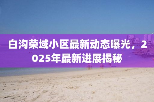 白溝榮域小區(qū)最新動態(tài)曝光，2025年最新進展揭秘
