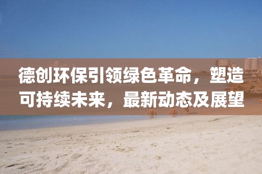 德創(chuàng)環(huán)保引領(lǐng)綠色革命，塑造可持續(xù)未來，最新動態(tài)及展望