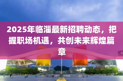 2025年臨淄最新招聘動態(tài)，把握職場機遇，共創(chuàng)未來輝煌篇章