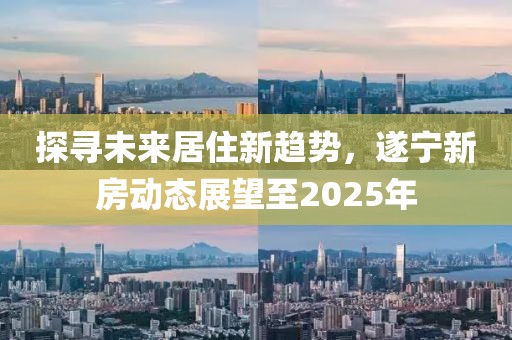 探尋未來居住新趨勢，遂寧新房動態(tài)展望至2025年