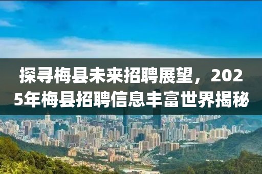 探尋梅縣未來招聘展望，2025年梅縣招聘信息豐富世界揭秘