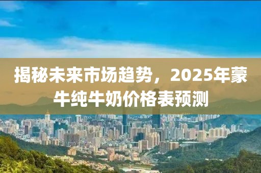 揭秘未來市場趨勢，2025年蒙牛純牛奶價格表預(yù)測