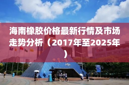 海南橡膠價(jià)格最新行情及市場(chǎng)走勢(shì)分析（2017年至2025年）