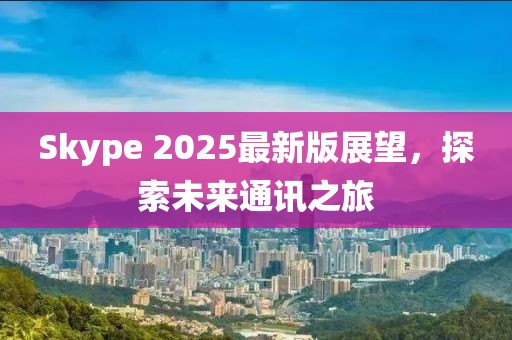 Skype 2025最新版展望，探索未來(lái)通訊之旅