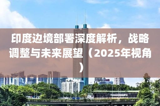 印度邊境部署深度解析，戰(zhàn)略調(diào)整與未來展望（2025年視角）