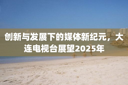 創(chuàng)新與發(fā)展下的媒體新紀(jì)元，大連電視臺展望2025年