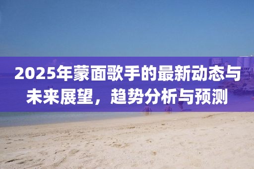 2025年蒙面歌手的最新動(dòng)態(tài)與未來展望，趨勢(shì)分析與預(yù)測(cè)