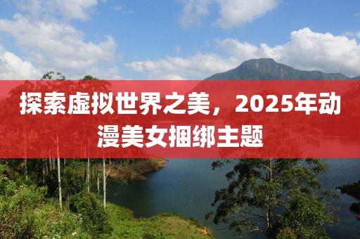 探索虛擬世界之美，2025年動(dòng)漫美女捆綁主題
